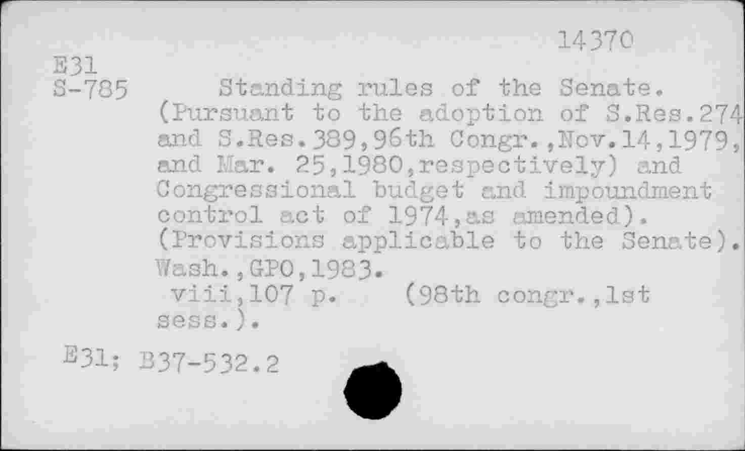 ﻿E31
S-785
14370
Standing rules of the Senate. (Pursuant to the adoption of S.Res.274 and S.Res.389,96th Congr.,Nov.14,1979, and Mar. 25,1980,respectively) and Congressional budget and impoundment control act of 1974,as amended). (Provisions applicable to the Senate). Wash.,GPO,1983.
viii,107 p. (98th congr.,1st sess.).
E31; B37-532.2